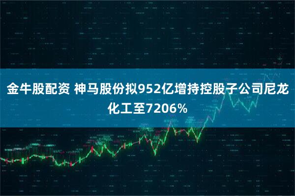 金牛股配资 神马股份拟952亿增持控股子公司尼龙化工至7206%