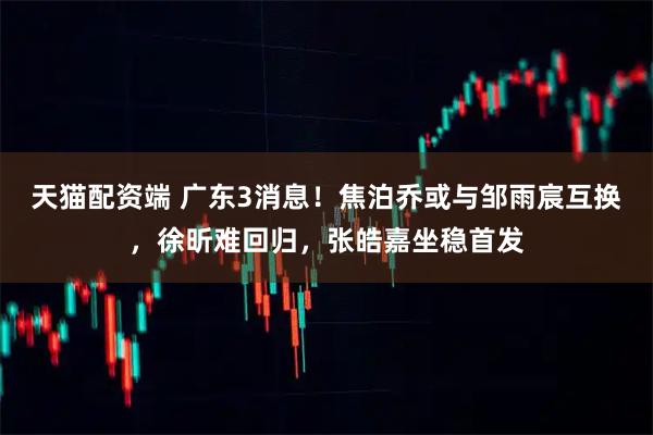 天猫配资端 广东3消息！焦泊乔或与邹雨宸互换，徐昕难回归，张皓嘉坐稳首发