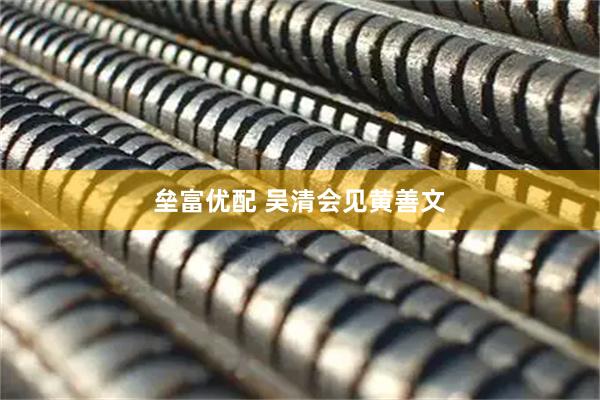 垒富优配 吴清会见黄善文