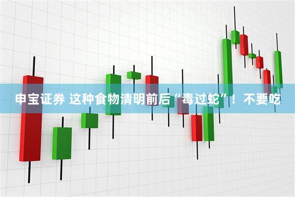 申宝证券 这种食物清明前后“毒过蛇”！不要吃