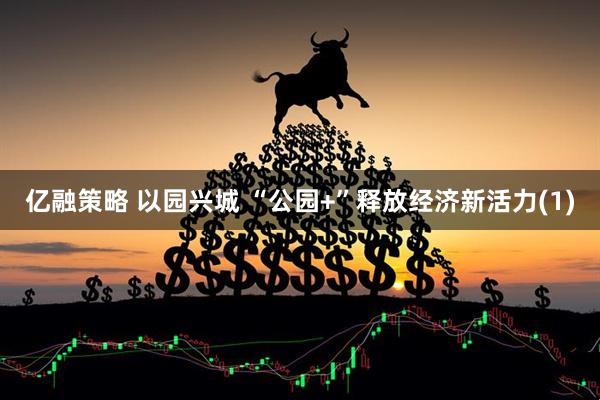 亿融策略 以园兴城 “公园+”释放经济新活力(1)