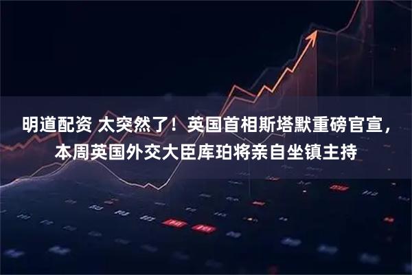 明道配资 太突然了！英国首相斯塔默重磅官宣，本周英国外交大臣库珀将亲自坐镇主持