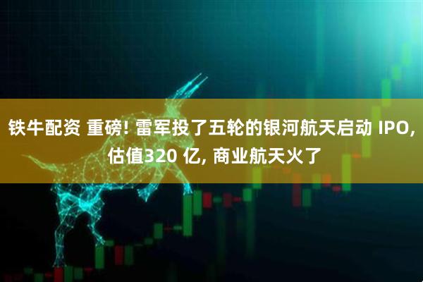 铁牛配资 重磅! 雷军投了五轮的银河航天启动 IPO, 估值320 亿, 商业航天火了