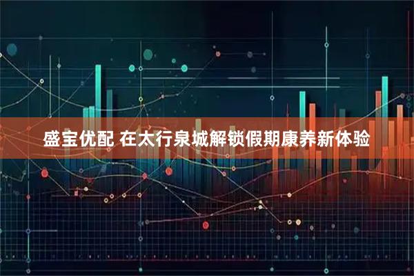 盛宝优配 在太行泉城解锁假期康养新体验