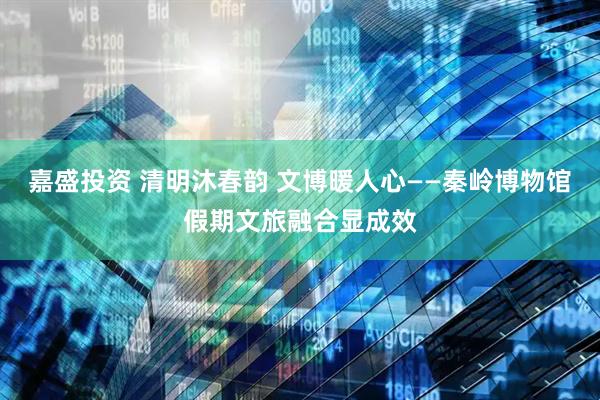 嘉盛投资 清明沐春韵 文博暖人心——秦岭博物馆假期文旅融合显成效