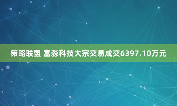 策略联盟 富淼科技大宗交易成交6397.10万元
