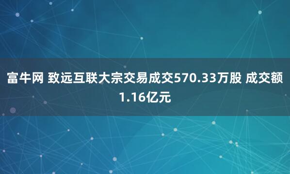 富牛网 致远互联大宗交易成交570.33万股 成交额1.16亿元
