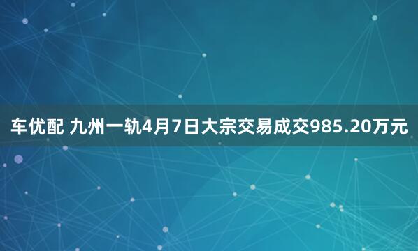 车优配 九州一轨4月7日大宗交易成交985.20万元