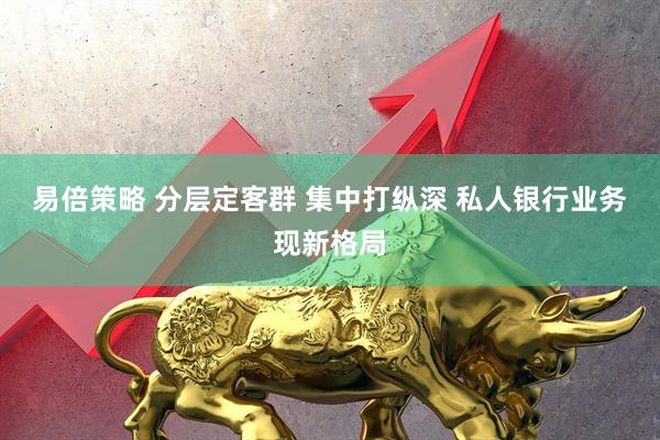 易倍策略 分层定客群 集中打纵深 私人银行业务现新格局