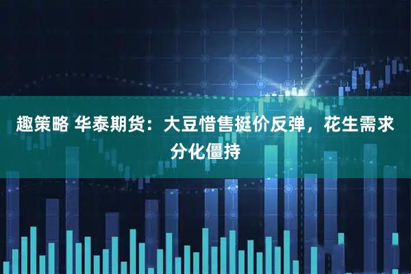趣策略 华泰期货：大豆惜售挺价反弹，花生需求分化僵持