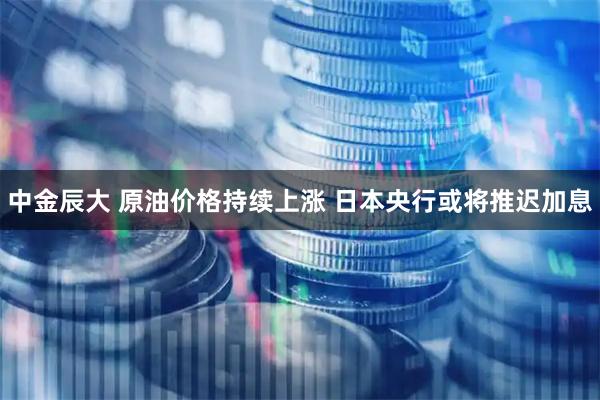 中金辰大 原油价格持续上涨 日本央行或将推迟加息