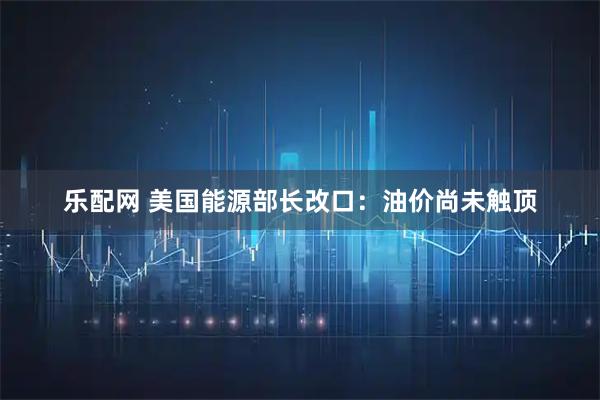 乐配网 美国能源部长改口：油价尚未触顶