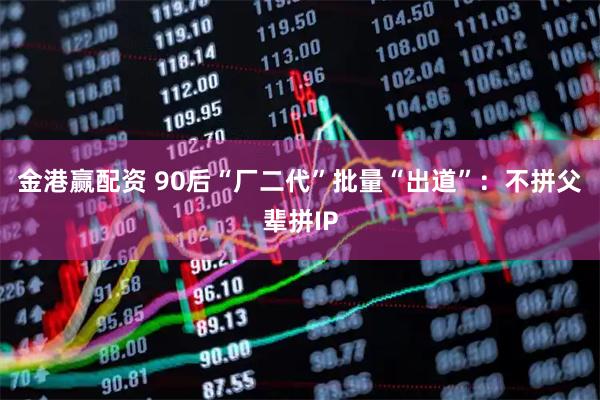 金港赢配资 90后“厂二代”批量“出道”：不拼父辈拼IP